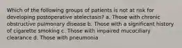 Which of the following groups of patients is not at risk for developing postoperative atelectasis? a. Those with chronic obstructive pulmonary disease b. Those with a significant history of cigarette smoking c. Those with impaired mucociliary clearance d. Those with pneumonia