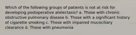 Which of the following groups of patients is not at risk for developing postoperative atelectasis? a. Those with chronic obstructive pulmonary disease b. Those with a significant history of cigarette smoking c. Those with impaired mucociliary clearance d. Those with pneumonia