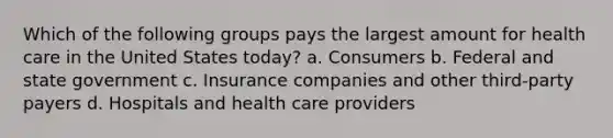 Which of the following groups pays the largest amount for health care in the United States today? a. Consumers b. Federal and state government c. Insurance companies and other third-party payers d. Hospitals and health care providers