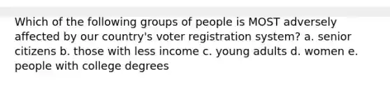 Which of the following groups of people is MOST adversely affected by our country's voter registration system? a. senior citizens b. those with less income c. young adults d. women e. people with college degrees