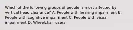 Which of the following groups of people is most affected by vertical head clearance? A. People with hearing impairment B. People with cognitive impairment C. People with visual impairment D. Wheelchair users