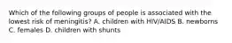 Which of the following groups of people is associated with the lowest risk of meningitis? A. children with HIV/AIDS B. newborns C. females D. children with shunts