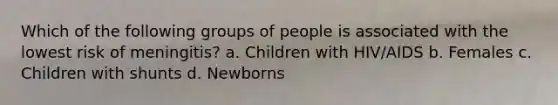 Which of the following groups of people is associated with the lowest risk of meningitis? a. Children with HIV/AIDS b. Females c. Children with shunts d. Newborns