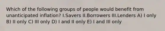 Which of the following groups of people would benefit from unanticipated inflation? I.Savers II.Borrowers III.Lenders A) I only B) II only C) III only D) I and II only E) I and III only