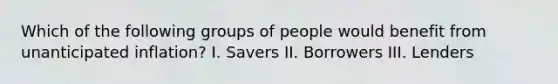 Which of the following groups of people would benefit from unanticipated inflation? I. Savers II. Borrowers III. Lenders