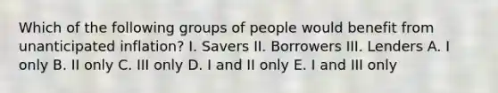 Which of the following groups of people would benefit from unanticipated inflation? I. Savers II. Borrowers III. Lenders A. I only B. II only C. III only D. I and II only E. I and III only