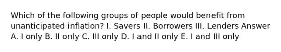 Which of the following groups of people would benefit from unanticipated inflation? I. Savers II. Borrowers III. Lenders Answer A. I only B. II only C. III only D. I and II only E. I and III only