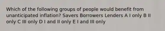 Which of the following groups of people would benefit from unanticipated inflation? Savers Borrowers Lenders A I only B II only C III only D I and II only E I and III only