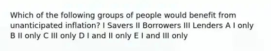 Which of the following groups of people would benefit from unanticipated inflation? I Savers II Borrowers III Lenders A I only B II only C III only D I and II only E I and III only