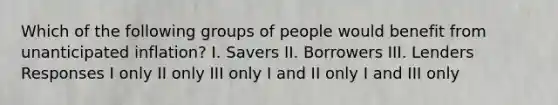 Which of the following groups of people would benefit from unanticipated inflation? I. Savers II. Borrowers III. Lenders Responses I only II only III only I and II only I and III only