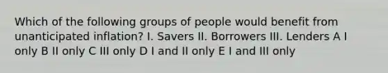 Which of the following groups of people would benefit from unanticipated inflation? I. Savers II. Borrowers III. Lenders A I only B II only C III only D I and II only E I and III only