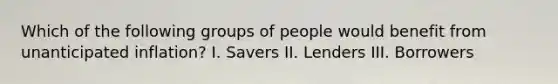 Which of the following groups of people would benefit from unanticipated inflation? I. Savers II. Lenders III. Borrowers