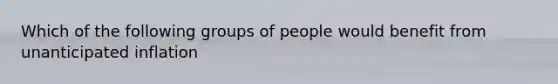 Which of the following groups of people would benefit from unanticipated inflation