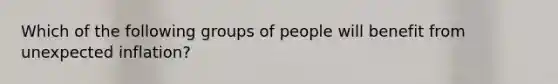 Which of the following groups of people will benefit from unexpected inflation?