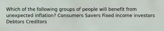 Which of the following groups of people will benefit from unexpected inflation? Consumers Savers Fixed income investors Debtors Creditors