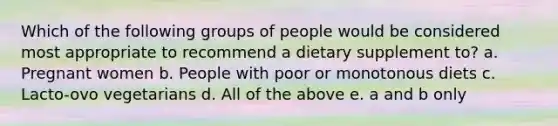 Which of the following groups of people would be considered most appropriate to recommend a dietary supplement to? a. Pregnant women b. People with poor or monotonous diets c. Lacto-ovo vegetarians d. All of the above e. a and b only