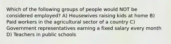 Which of the following groups of people would NOT be considered employed? A) Housewives raising kids at home B) Paid workers in the agricultural sector of a country C) Government representatives earning a fixed salary every month D) Teachers in public schools