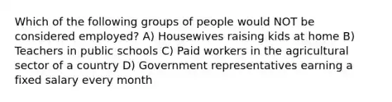 Which of the following groups of people would NOT be considered employed? A) Housewives raising kids at home B) Teachers in public schools C) Paid workers in the agricultural sector of a country D) Government representatives earning a fixed salary every month