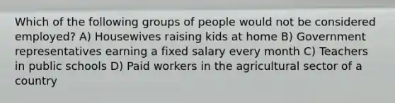 Which of the following groups of people would not be considered employed? A) Housewives raising kids at home B) Government representatives earning a fixed salary every month C) Teachers in public schools D) Paid workers in the agricultural sector of a country