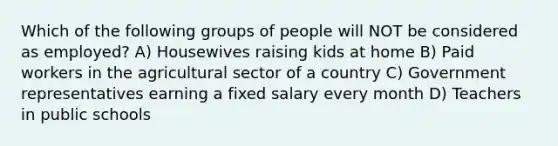 Which of the following groups of people will NOT be considered as employed? A) Housewives raising kids at home B) Paid workers in the agricultural sector of a country C) Government representatives earning a fixed salary every month D) Teachers in public schools