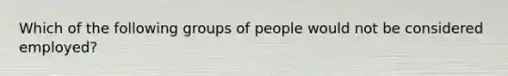 Which of the following groups of people would not be considered employed?