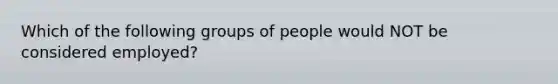 Which of the following groups of people would NOT be considered employed?