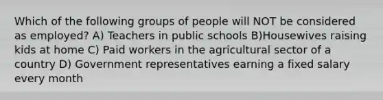 Which of the following groups of people will NOT be considered as employed? A) Teachers in public schools B)Housewives raising kids at home C) Paid workers in the agricultural sector of a country D) Government representatives earning a fixed salary every month