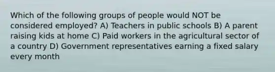 Which of the following groups of people would NOT be considered employed? A) Teachers in public schools B) A parent raising kids at home C) Paid workers in the agricultural sector of a country D) Government representatives earning a fixed salary every month