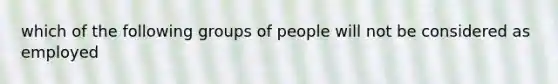 which of the following groups of people will not be considered as employed