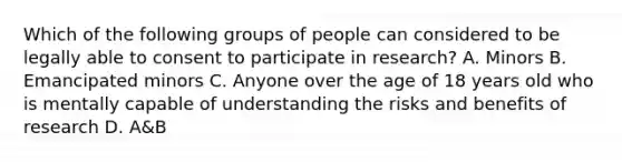 Which of the following groups of people can considered to be legally able to consent to participate in research? A. Minors B. Emancipated minors C. Anyone over the age of 18 years old who is mentally capable of understanding the risks and benefits of research D. A&B