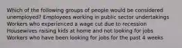 Which of the following groups of people would be considered unemployed? Employees working in public sector undertakings Workers who experienced a wage cut due to recession Housewives raising kids at home and not looking for jobs Workers who have been looking for jobs for the past 4 weeks