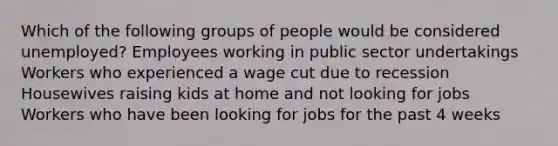 Which of the following groups of people would be considered unemployed? Employees working in public sector undertakings Workers who experienced a wage cut due to recession Housewives raising kids at home and not looking for jobs Workers who have been looking for jobs for the past 4 weeks