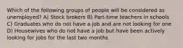 Which of the following groups of people will be considered as unemployed? A) Stock brokers B) Part-time teachers in schools C) Graduates who do not have a job and are not looking for one D) Housewives who do not have a job but have been actively looking for jobs for the last two months