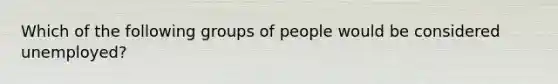 Which of the following groups of people would be considered unemployed?