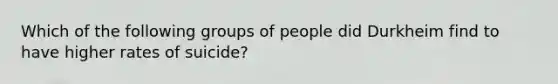 Which of the following groups of people did Durkheim find to have higher rates of suicide?