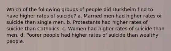 Which of the following groups of people did Durkheim find to have higher rates of suicide? a. Married men had higher rates of suicide than single men. b. Protestants had higher rates of suicide than Catholics. c. Women had higher rates of suicide than men. d. Poorer people had higher rates of suicide than wealthy people.