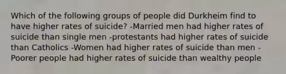 Which of the following groups of people did Durkheim find to have higher rates of suicide? -Married men had higher rates of suicide than single men -protestants had higher rates of suicide than Catholics -Women had higher rates of suicide than men -Poorer people had higher rates of suicide than wealthy people