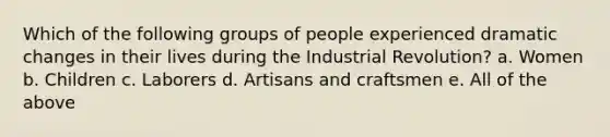 Which of the following groups of people experienced dramatic changes in their lives during the Industrial Revolution? a. Women b. Children c. Laborers d. Artisans and craftsmen e. All of the above