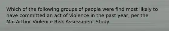 Which of the following groups of people were find most likely to have committed an act of violence in the past year, per the MacArthur Violence Risk Assessment Study.