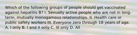 Which of the following groups of people should get vaccinated against hepatitis B? I. Sexually active people who are not in long-term, mutually monogamous relationships. II. Health care or public safety workers III. Everyone zero through 18 years of age. A. I only B. I and II only C. III only D. All