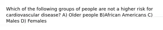 Which of the following groups of people are not a higher risk for cardiovascular disease? A) Older people B)African Americans C) Males D) Females