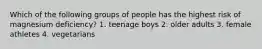 Which of the following groups of people has the highest risk of magnesium deficiency? 1. teenage boys 2. older adults 3. female athletes 4. vegetarians