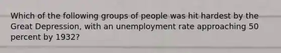 Which of the following groups of people was hit hardest by the Great Depression, with an unemployment rate approaching 50 percent by 1932?