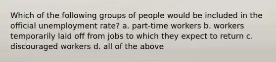 Which of the following groups of people would be included in the official unemployment rate? a. part-time workers b. workers temporarily laid off from jobs to which they expect to return c. discouraged workers d. all of the above