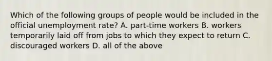 Which of the following groups of people would be included in the official unemployment rate? A. part-time workers B. workers temporarily laid off from jobs to which they expect to return C. discouraged workers D. all of the above