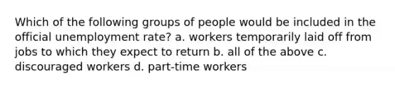 Which of the following groups of people would be included in the official <a href='https://www.questionai.com/knowledge/kh7PJ5HsOk-unemployment-rate' class='anchor-knowledge'>unemployment rate</a>? a. ​workers temporarily laid off from jobs to which they expect to return b. ​all of the above c. ​discouraged workers d. ​part-time workers