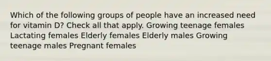 Which of the following groups of people have an increased need for vitamin D? Check all that apply. Growing teenage females Lactating females Elderly females Elderly males Growing teenage males Pregnant females