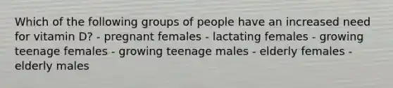 Which of the following groups of people have an increased need for vitamin D? - pregnant females - lactating females - growing teenage females - growing teenage males - elderly females - elderly males