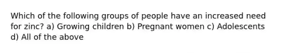 Which of the following groups of people have an increased need for zinc? a) Growing children b) Pregnant women c) Adolescents d) All of the above