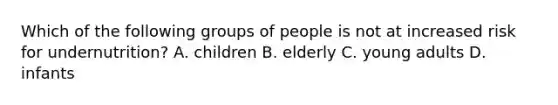 Which of the following groups of people is not at increased risk for undernutrition? A. children B. elderly C. young adults D. infants